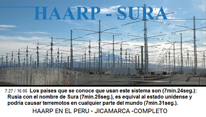 Los países que se conoce que usan este
sistema son (7min.24seg.): Rusia con el nombre
de Sura (7min.25seg.), es equival al estado
unidense y podría causar terremotos en
cualquier parte del mundo (7min.31seg.). Los países que se conoce que usan este
sistema son (7min.24seg.): Rusia con el nombre
de Sura (7min.25seg.), es equival al estado
unidense y podría causar terremotos en
cualquier parte del mundo (7min.31seg.).