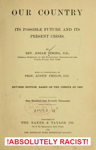 Hetzbuch von Josiah Strong
"Our Country" mit der Prophetie der Ausrottung
aller anderen Rassen und eines 1000-jährigen Reichs der
"USA", 1885 Hetzbuch von Josiah Strong
"Our Country" mit der Prophetie der Ausrottung
aller anderen Rassen und eines 1000-jährigen Reichs der
"USA", 1885