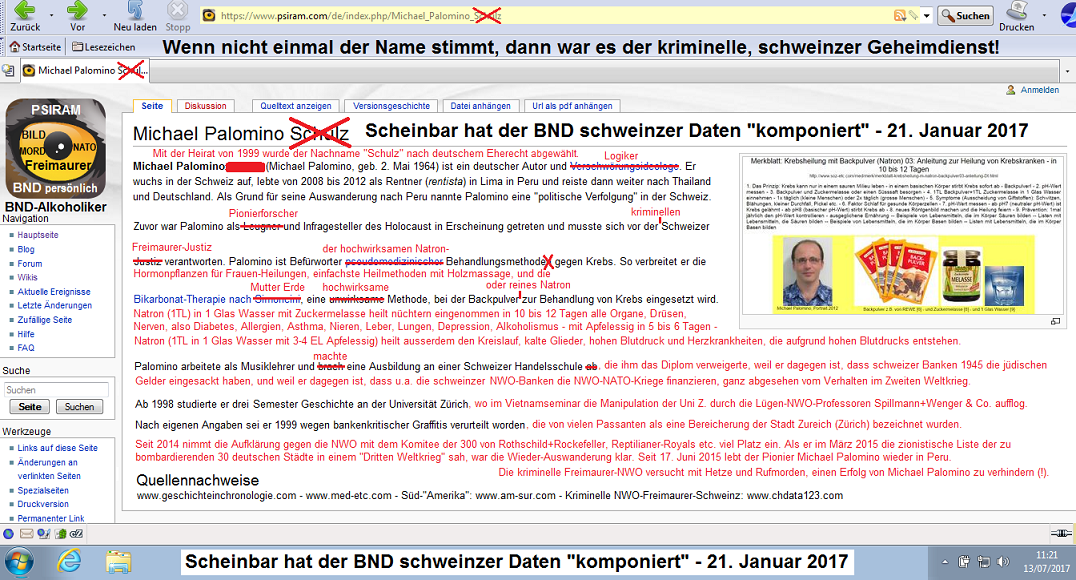 Der Hetzartikel von BND-Psiram
                                gegen den Pionier-Historiker und
                                Natron-Heiler Michael Palomino,
                                korrigierte Fassung, abgesandt am 14.
                                Juli 2017 an info@psiram.punkt.com - am
                                20. Juli 2017 wurde der kriminelle BND
                                oben und unten erwhnt: Scheinbar hat
                                der BND schweinzer Daten
                                "komponiert"