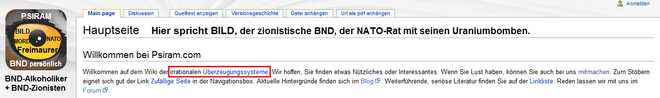 BND-Psiram definiert auf seiner
                                Hauptseite [1] alle komplizierten, f�r
                                die BND-Angestellten unfassaberen
                                Systeme als "irrationale
                                �berzeugungssysteme", die es zu
                                bek�mpfen gilt. Alles, was �ber das
                                Niveau der Klatschzeitung BILD
                                hinausgeht, soll nicht mehr gelten. Der
                                Chef-Rufm�rder bei BND-Psiram Bartoschek
                                war langh�hriger BILD-Journalist, und er
                                will ganz Deutschland auf BILD-Niveau
                                runterbringen...