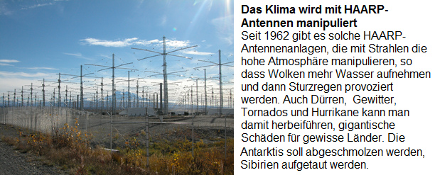 Der "Klimawandel" wird durch die
                      HAARP-Antennenanlagen provoziert, die seit 1962
                      gebaut werden: Seit 1962 gibt es solche
                      HAARP-Antennenanlagen, die mti Strahlen die hohe
                      Atmosph�re manipulieren, so dass Wolken mehr
                      Wasser aufnehmen und dann Sturzregen provoziert
                      werden. Auch D�rren, Gewitter, Tornados und
                      Hurrikane kann man damit herbeif�hren, gigantische
                      Sch�den f�r gewisse L�nder. Die Antarktis soll
                      wegen der Rohstoff abgeschmolzen werden, Sibirien
                      f�r mehr Landwirtschaft aufgetaut werden.