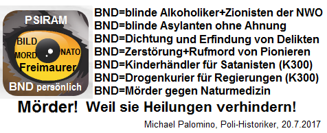 Der hochkriminelle BND hat
                    sich einen Hetz-Lautsprecher "Psiram"
                    zugelegt: Delikte ERFINDEN, Delikte DICHTEN, mit
                    Rufmorden gegen Pioniere und gegen die Naturmedizin
                    hetzen - damit ist der kriminelle BND ein M�RDER,
                    weil er Heilungen aktiv VERHINDERT!