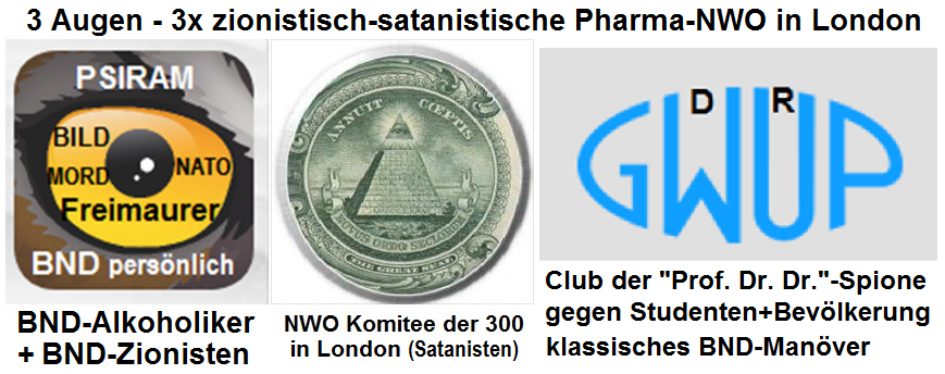 Die Mafia der NWO in London
                          terrorisiert Deutschland und den gesamten
                          deutschen Sprachraum gleich mit DREI Augen:
                          BND-Psiram, NWO-Pyramide mit dem Komitee der
                          300 in London, und die GWUP mit dem Logo in
                          Augenform