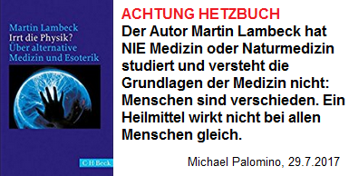 Hetzbuch von Martin Lambeck gegen
                          Alternativmedizin und Esoterik - dabei hat der
                          Martin Lambeck NIE Medizin oder Naturmedizin
                          studiert und Menschen sind verschieden, die
                          Wirkung von Heilmitteln ist nicht immer gleich
                          (!)