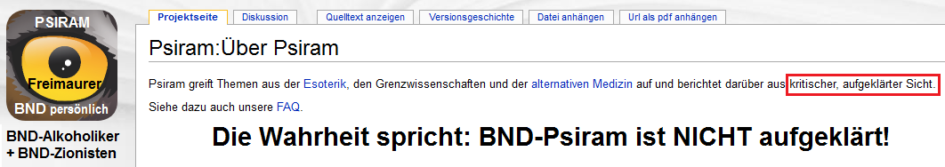BND-Psiram behauptet von sich selbst,
                          es w�rde kritische Aufkl�rung geleistet:
                          "Psiram greift Themen aus der Esoterik,
                          den Grenzwissenschaften und der alternativen
                          Medizin auf und berichtet dar�ber aus
                          kritischer, aufgekl�rter Sicht." Die
                          Wahrheit ist anders: Bei BND-Psiram ist die
                          L�ge und der Rufmord das Programm!