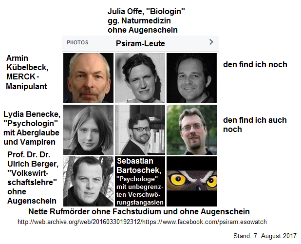 Psiram-Leute, nette
                              Rufm�rder und von Geheimdiensten
                              geschmierte Psychopathen ohne Fachstudium:
                              K�belbeck, Bartoschek, Offe, Benecke,
                              Berger - geschmierte Rufm�rder der
                              zionistischen Geheimdienste BND+Mosad, und
                              Daten fragen sie sogar im Programm Prism
                              bei der NSA ab - ein hochkriminelles
                              Rufm�rder-Pack!