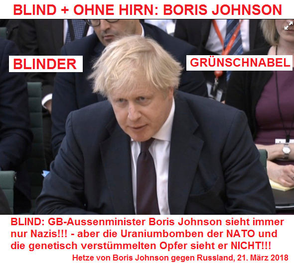 Der kriminelle GB-Aussenminister
                              Boris Johnson ist ein blinder
                              Grünschnabel: Er sieht nur noch
                              "Nazis", aber die Uraniumbomben
                              der NATO und die genetisch verstümmelten
                              Opfer sieht er NICHT!!! - Der sieht
                              sowieso aus wie ein geisteskranker,
                              geistig beschränkter Alkoholiker...