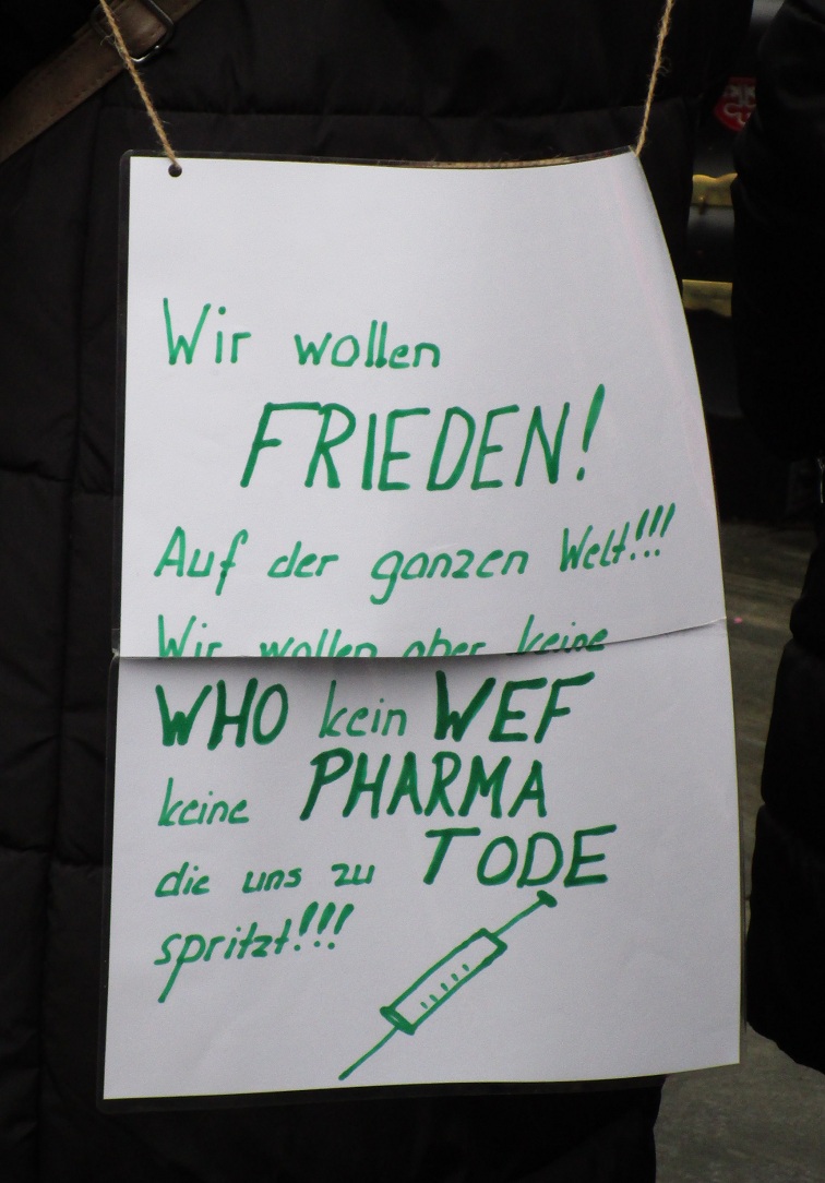 Plakat: "Wir wollen Frieden auf
der GANZEN Welt!!! Wir wollen aber keine WHO
kein WEF keine PHARMA, die uns zu TODE
spritzt!!! Plakat: "Wir wollen
Frieden auf der GANZEN Welt!!! Wir wollen
aber keine WHO kein WEF keine PHARMA, die
uns zu TODE spritzt!!!