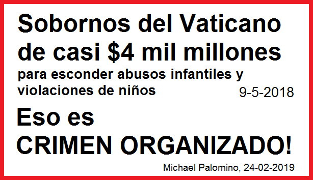 Sobornos del Vaticano de casi 4 mil millones de
dólares para esconder abusos infantiles y violaciones
de niños - estado 9-5-2018 - eso es ¡CRIMEN
ORGANIZADO! Sobornos del Vaticano de casi 4 mil
millones de dólares para esconder abusos infantiles y
violaciones de niños - estado 9-5-2018 - eso es
¡CRIMEN ORGANIZADO!