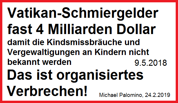 Vatikan-Schmiergelder fast 4 Milliarden Dollar,
damit Kindsmissbräuche und Vergewaltigungen an Kindern
nicht bekannt werden - Standt 9.5.2018 - das ist
ORGANISIERTES VERBRECHEN! Vatikan-Schmiergelder
fast 4 Milliarden Dollar, damit Kindsmissbräuche und
Vergewaltigungen an Kindern nicht bekannt werden -
Standt 9.5.2018 - das ist ORGANISIERTES VERBRECHEN!