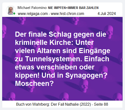 Der finale Schlag gg. die kriminelle
Kirche: Unter vielen Altaren sind Eingänge zu
Tunnelsystemen. Einfach etwas verschieben oder
kippen! Und in Synagogen? Moscheen? Der
finale Schlag gg. die kriminelle Kirche: Unter
vielen Altaren sind Eingänge zu Tunnelsystemen.
Einfach etwas verschieben oder kippen! Und in
Synagogen? Moscheen?